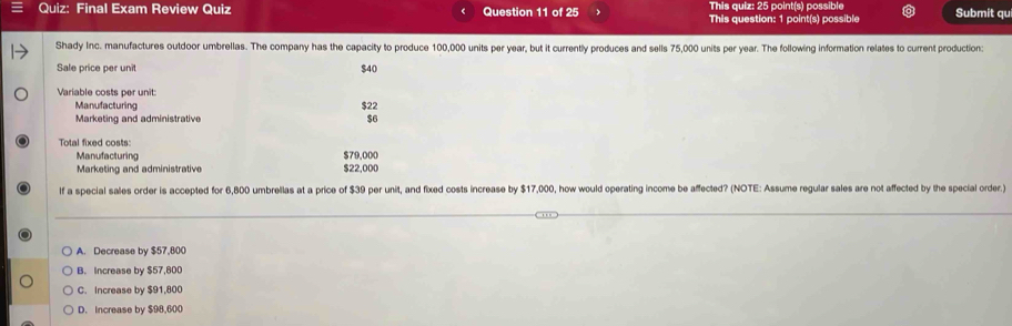 Final Exam Review Quiz Question 11 of 25 This quiz: 25 point(s) possible Submit qu
This question: 1 point(s) possible
Shady Inc. manufactures outdoor umbrellas. The company has the capacity to produce 100,000 units per year, but it currently produces and sells 75,000 units per year. The following information relates to current production:
Sale price per unit $40
Variable costs per unit:
Manufacturing $22
Marketing and administrative $6
Total fixed costs:
Manufacturing $79,000
Marketing and administrative $22,000
If a special sales order is accepted for 6,800 umbrellas at a price of $39 per unit, and fixed costs increase by $17,000, how would operating income be affected? (NOTE: Assume regular sales are not affected by the special order.)
A. Decrease by $57,800
B. Increase by $57,800
C. Increase by $91,800
D. Increase by $98,600