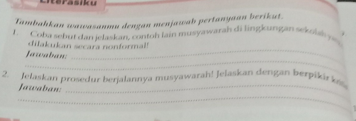 Tambahkan wawasanmu dengan menjawab pertanyaan berikut. 
_ 
L. Coba sebut dan jelaskan, contoh lain musyawarah di lingkungan sekolan y 
dilakukan secara nonformal! 
_ 
Jawaban: 
_ 
2. Jelaskan prosedur berjalannya musyawarah! Jelaskan dengan berpiki k 
_ 
Jawaban: 
I