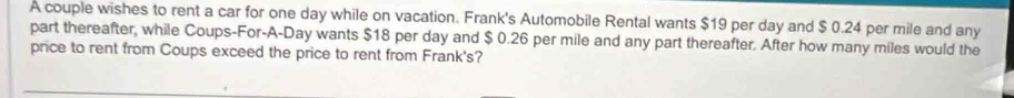 A couple wishes to rent a car for one day while on vacation. Frank's Automobile Rental wants $19 per day and $ 0.24 per mile and any 
part thereafter, while Coups-For-A-Day wants $18 per day and $ 0.26 per mile and any part thereafter. After how many miles would the 
price to rent from Coups exceed the price to rent from Frank's?