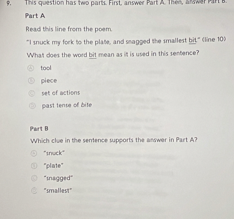 This question has two parts. First, answer Part A. Then, answer Part B.
Part A
Read this line from the poem.
“I snuck my fork to the plate, and snagged the smallest bit.” (line 10)
What does the word bit mean as it is used in this sentence?
tool
piece
set of actions
past tense of bite
Part B
Which clue in the sentence supports the answer in Part A?
“snuck”
“plate”
“snagged”
“smallest”