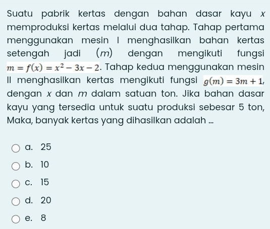 Suatu pabrik kertas dengan bahan dasar kayu x
memproduksi kertas melalui dua tahap. Tahap pertama
menggunakan mesin I menghasilkan bahan kertas
setengah jadi (m) dengan mengikuti fungsi
m=f(x)=x^2-3x-2. Tahap kedua menggunakan mesin
II menghasilkan kertas mengikuti fungsi g(m)=3m+1, 
dengan x dan m dalam satuan ton. Jika bahan dasar
kayu yang tersedia untuk suatu produksi sebesar 5 ton,
Maka, banyak kertas yang dihasilkan adalah ...
a. 25
b. 10
c. 15
d. 20
e. 8