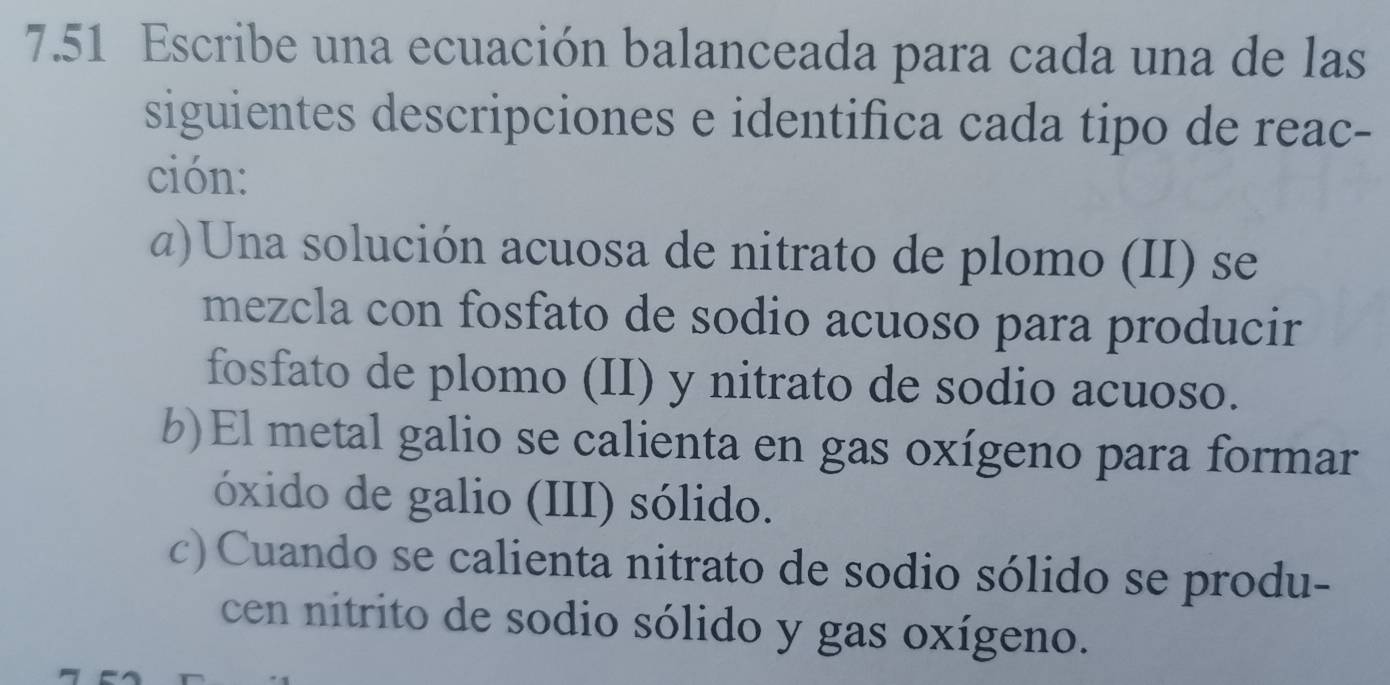 7.51 Escribe una ecuación balanceada para cada una de las 
siguientes descripciones e identifica cada tipo de reac- 
ción: 
@)Una solución acuosa de nitrato de plomo (II) se 
mezcla con fosfato de sodio acuoso para producir 
fosfato de plomo (II) y nitrato de sodio acuoso. 
b)El metal galio se calienta en gas oxígeno para formar 
óxido de galio (III) sólido. 
c) Cuando se calienta nitrato de sodio sólido se produ- 
cen nitrito de sodio sólido y gas oxígeno.