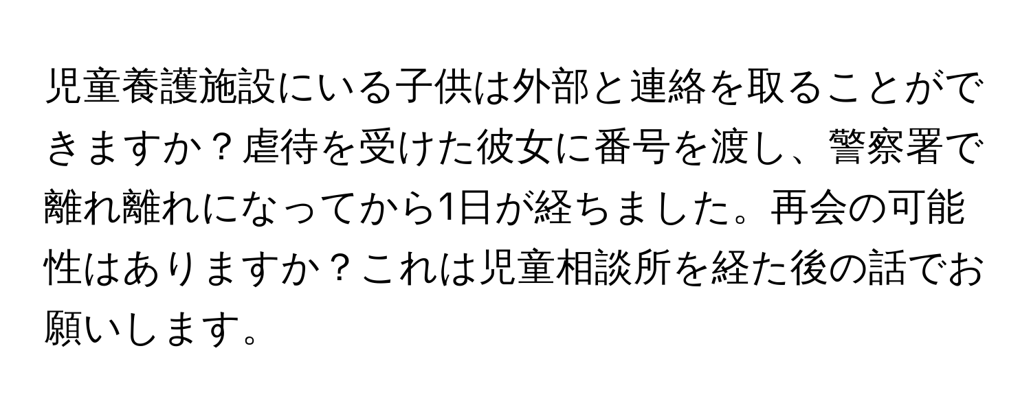 児童養護施設にいる子供は外部と連絡を取ることができますか？虐待を受けた彼女に番号を渡し、警察署で離れ離れになってから1日が経ちました。再会の可能性はありますか？これは児童相談所を経た後の話でお願いします。