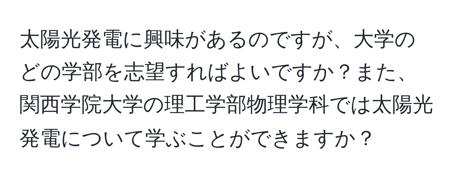 太陽光発電に興味があるのですが、大学のどの学部を志望すればよいですか？また、関西学院大学の理工学部物理学科では太陽光発電について学ぶことができますか？