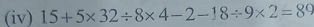 (iv) 15+5* 32/ 8* 4-2-18/ 9* 2=89