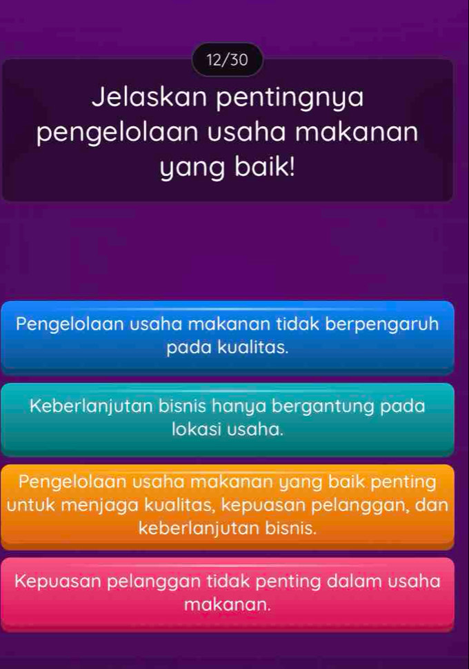 12/30
Jelaskan pentingnya
pengelolaan usaha makanan
yang baik!
Pengelolaan usaha makanan tidak berpengaruh
pada kualitas.
Keberlanjutan bisnis hanya bergantung pada
lokasi usaha.
Pengelolaan usaha makanan yang baik penting
untuk menjaga kualitas, kepuasan pelanggan, dan
keberlanjutan bisnis.
Kepuasan pelanggan tidak penting dalam usaha
makanan.