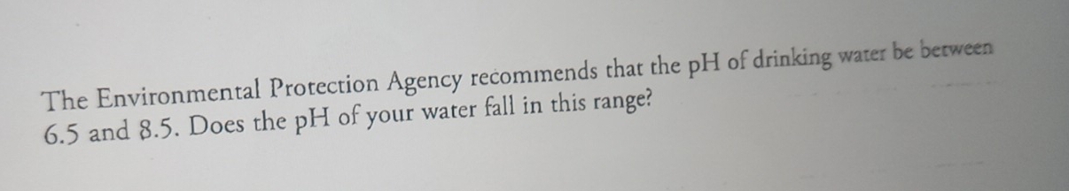 The Environmental Protection Agency recommends that the pH of drinking water be between
6.5 and 8.5. Does the pH of your water fall in this range?