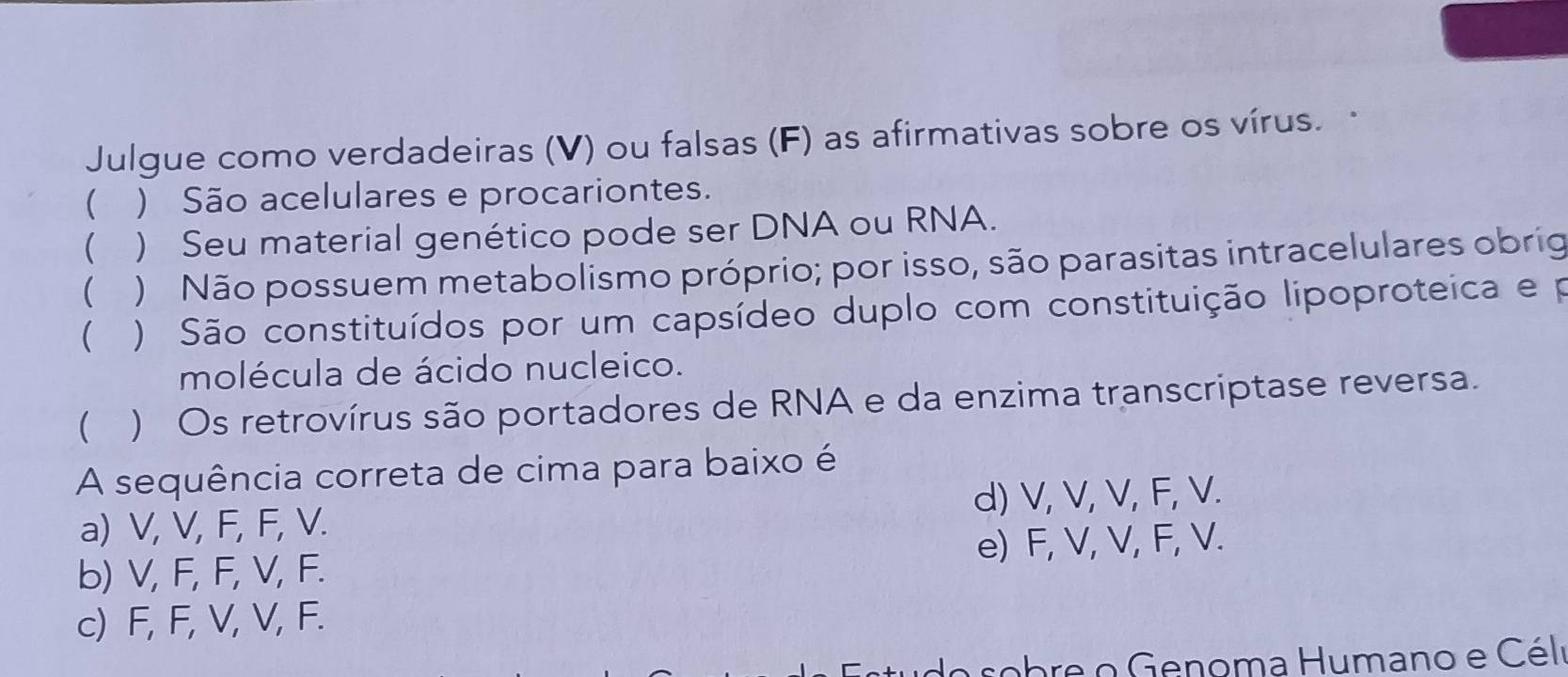 Julgue como verdadeiras (V) ou falsas (F) as afirmativas sobre os vírus. 
 ) São acelulares e procariontes.
 ) Seu material genético pode ser DNA ou RNA.
 ) Não possuem metabolismo próprio; por isso, são parasitas intracelulares obrig
 ) São constituídos por um capsídeo duplo com constituição lipoproteica e p
molécula de ácido nucleico.
) Os retrovírus são portadores de RNA e da enzima transcriptase reversa.
A sequência correta de cima para baixo é
a) V, V, F, F, V. d) V, V, V, F, V.
b) V, F, F, V, F. e) F, V, V, F, V.
c) F, F, V, V, F.
su do sobre o Genoma Humano e Céli