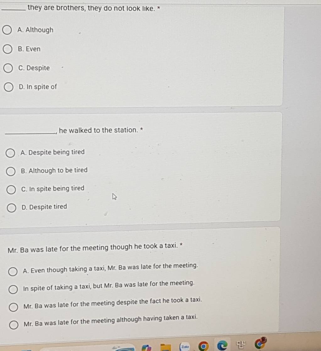 they are brothers, they do not look like. *
A. Although
B. Even
C. Despite
D. In spite of
_, he walked to the station. *
A. Despite being tired
B. Although to be tired
C. In spite being tired
D. Despite tired
Mr. Ba was late for the meeting though he took a taxi. *
A. Even though taking a taxi, Mr. Ba was late for the meeting.
In spite of taking a taxi, but Mr. Ba was late for the meeting.
Mr. Ba was late for the meeting despite the fact he took a taxi.
Mr. Ba was late for the meeting although having taken a taxi.