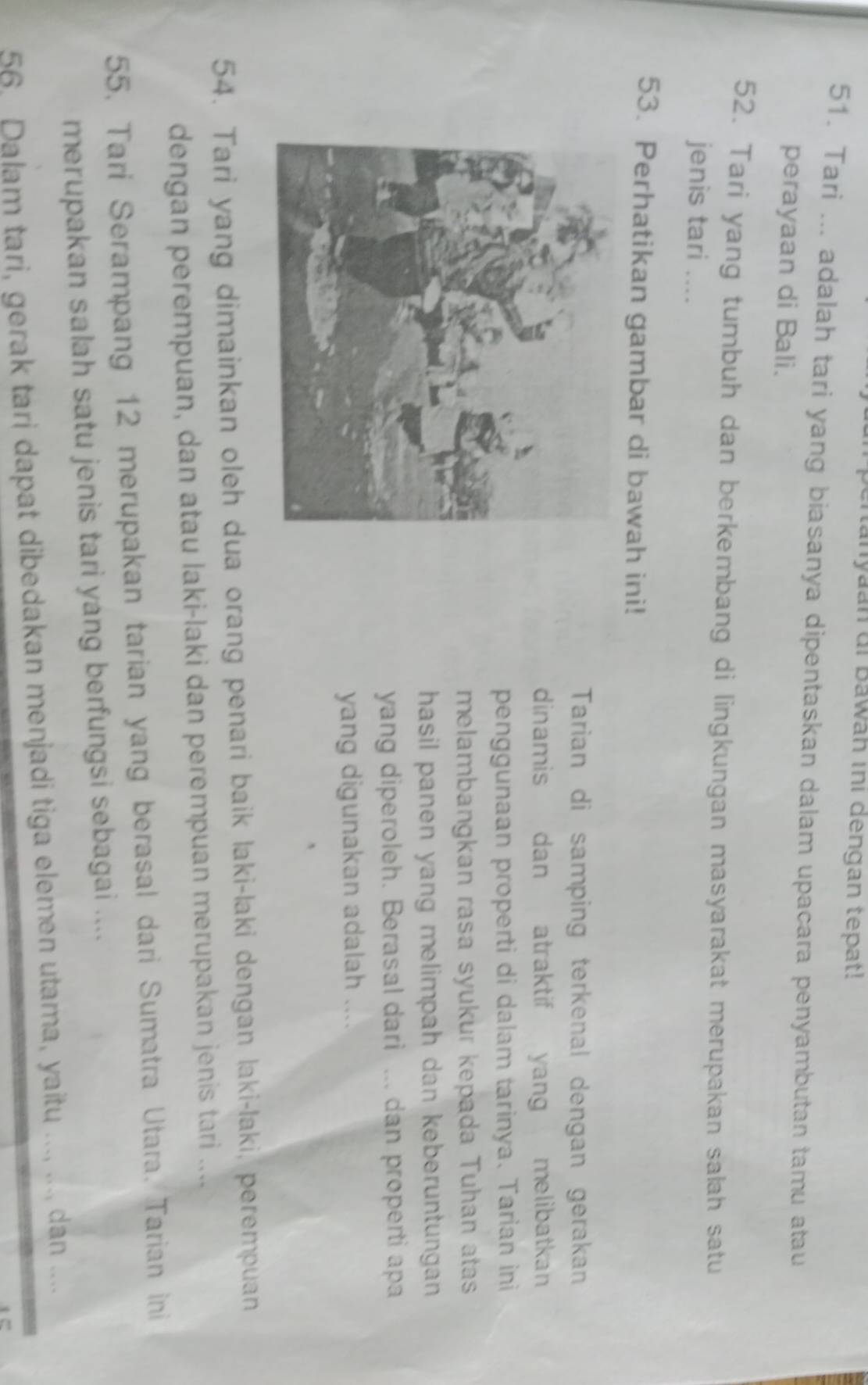 tanyaan di Bawah ini dengan tepat! 
51. Tari ... adalah tari yang biasanya dipentaskan dalam upacara penyambutan tamu atau 
perayaan di Bali. 
52. Tari yang tumbuh dan berkembang di lingkungan masyarakat merupakan salah satu 
jenis tari .... 
53. Perhatikan gambar di bawah ini! 
Tarian di samping terkenal dengan gerakan 
dinamis dan atraktif yang melibatkan 
penggunaan properti di dalam tarinya. Tarian ini 
melambangkan rasa syukur kepada Tuhan atas 
hasil panen yang melimpah dan keberuntungan 
yang diperoleh. Berasal dari ... dan properti apa 
yang digunakan adalah .... 
54. Tari yang dimainkan oleh dua orang penari baik laki-laki dengan laki-laki, perempuan 
dengan perempuan, dan atau laki-laki dan perempuan merupakan jenis tari .... 
55. Tari Serampang 12 merupakan tarian yang berasal dari Sumatra Utara. Tarian ini 
merupakan salah satu jenis tari yang berfungsi sebagai .... 
56. Dalam tari, gerak tari dapat dibedakan menjadi tiga elemen utama, yaitu ..., ...., dan ....