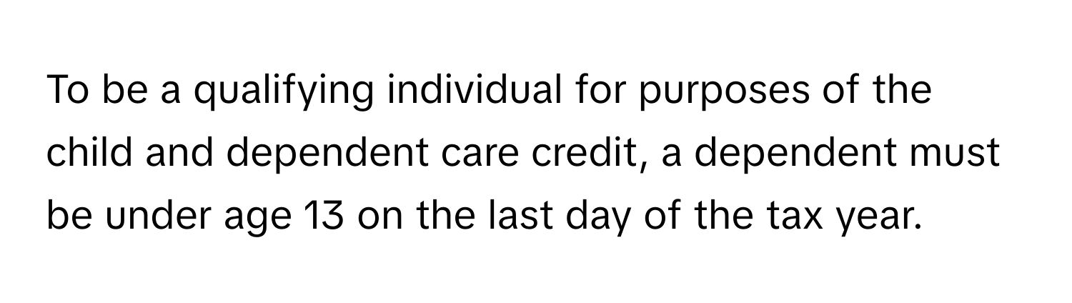 To be a qualifying individual for purposes of the child and dependent care credit, a dependent must be under age 13 on the last day of the tax year.