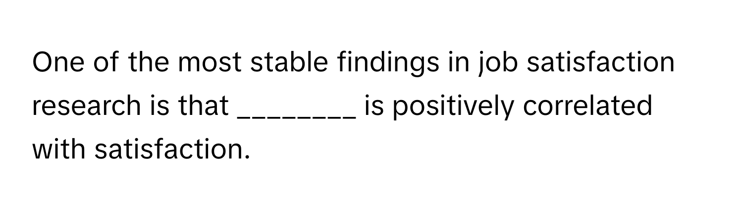 One of the most stable findings in job satisfaction research is that ________ is positively correlated with satisfaction.