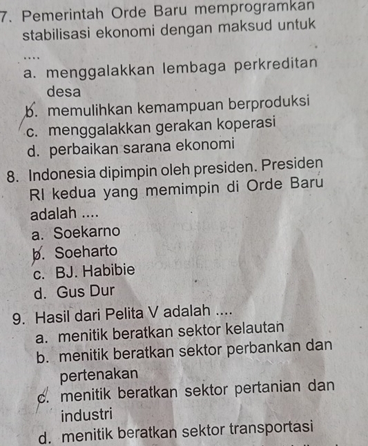 Pemerintah Orde Baru memprogramkan
stabilisasi ekonomi dengan maksud untuk
….
a. menggalakkan lembaga perkreditan
desa
b. memulihkan kemampuan berproduksi
c. menggalakkan gerakan koperasi
d. perbaikan sarana ekonomi
8. Indonesia dipimpin oleh presiden. Presiden
RI kedua yang memimpin di Orde Baru
adalah ....
a. Soekarno
b. Soeharto
c. BJ. Habibie
d. Gus Dur
9. Hasil dari Pelita V adalah ....
a. menitik beratkan sektor kelautan
b. menitik beratkan sektor perbankan dan
pertenakan
c. menitik beratkan sektor pertanian dan
industri
d. menitik beratkan sektor transportasi