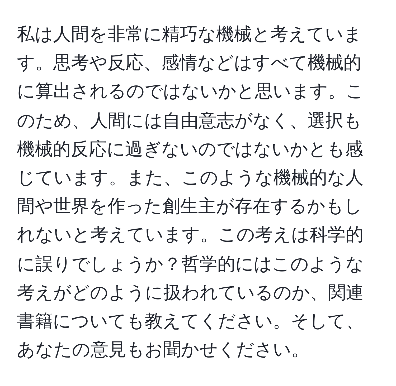 私は人間を非常に精巧な機械と考えています。思考や反応、感情などはすべて機械的に算出されるのではないかと思います。このため、人間には自由意志がなく、選択も機械的反応に過ぎないのではないかとも感じています。また、このような機械的な人間や世界を作った創生主が存在するかもしれないと考えています。この考えは科学的に誤りでしょうか？哲学的にはこのような考えがどのように扱われているのか、関連書籍についても教えてください。そして、あなたの意見もお聞かせください。