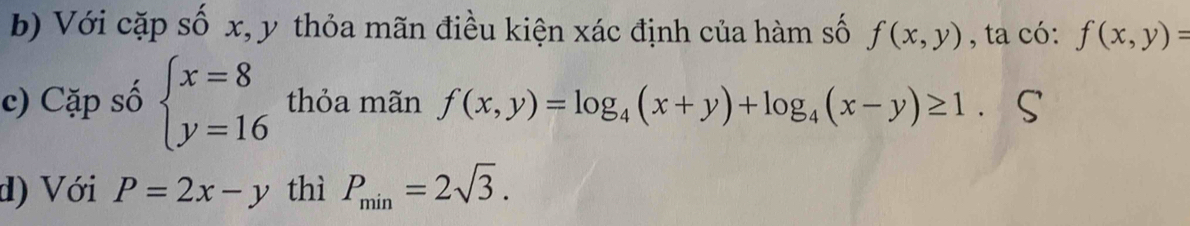 Với cặp số x, y thỏa mãn điều kiện xác định của hàm số f(x,y) , ta có: f(x,y)=
c) Cặp số beginarrayl x=8 y=16endarray. thỏa mãn f(x,y)=log _4(x+y)+log _4(x-y)≥ 1. 
d) Với P=2x-y thì P_min=2sqrt(3).