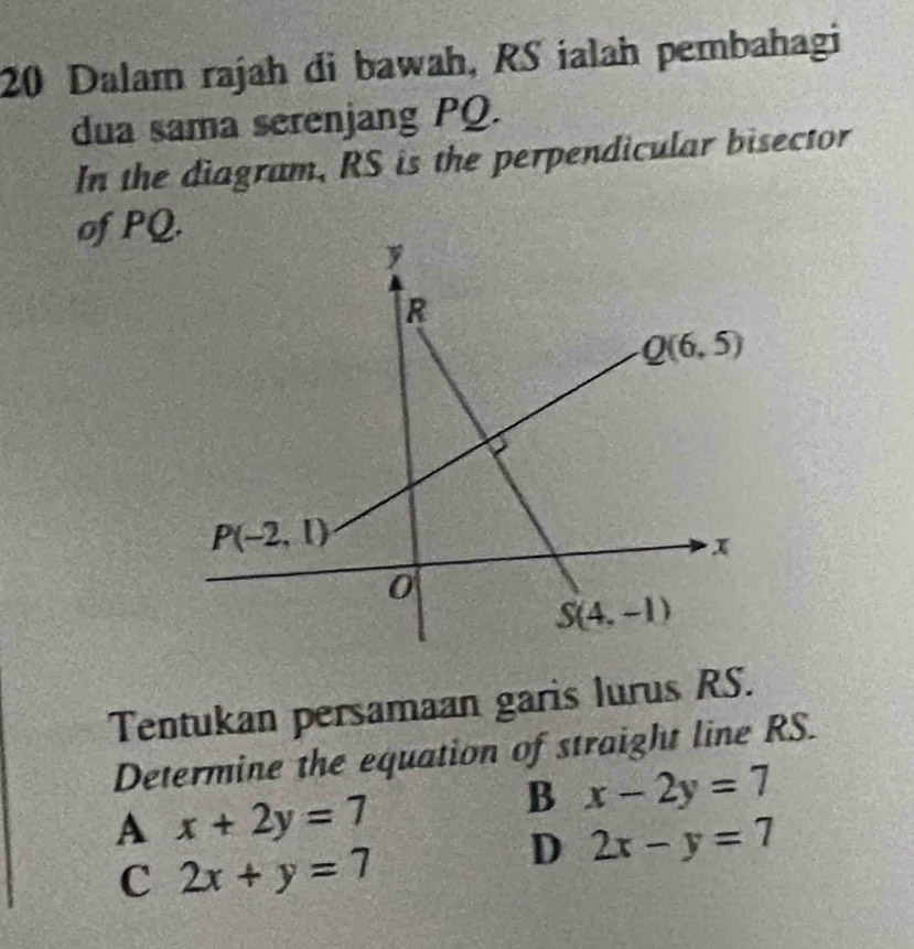 Dalam rajah di bawah, RS ialah pembahagi
dua sama serenjang PQ.
In the diagram, RS is the perpendicular bisector
of PQ
Tentukan persamaan garis lurus RS.
Determine the equation of straight line RS.
A x+2y=7
B x-2y=7
C 2x+y=7
D 2x-y=7