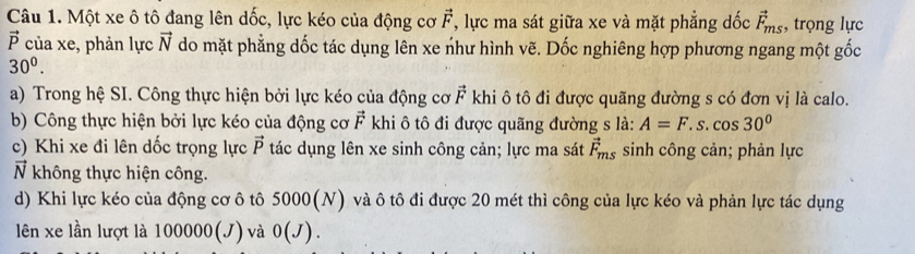 Một xe ô tô đang lên dốc, lực kéo của động cơ vector F , lực ma sát giữa xe và mặt phẳng dốc vector F_ms , trọng lực
vector P của xe, phản lực vector N do mặt phẳng dốc tác dụng lên xe như hình vẽ. Dốc nghiêng hợp phương ngang một gốc
30^0. 
a) Trong hệ SI. Công thực hiện bởi lực kéo của động cơ vector F khi ô tô đi được quãng đường s có đơn vị là calo. 
b) Công thực hiện bởi lực kéo của động cơ vector F khi ô tô đi được quãng đường s là: A=F.s.cos 30°
c) Khi xe đi lên dốc trọng lực vector P tác dụng lên xe sinh công cản; lực ma sát vector F_ms sinh công cản; phản lực
vector N không thực hiện công. 
d) Khi lực kéo của động cơ ô tô 5000(N) và ô tô đi được 20 mét thì công của lực kéo và phản lực tác dụng 
lên xe lần lượt là 10000 0(J) và 0(J).