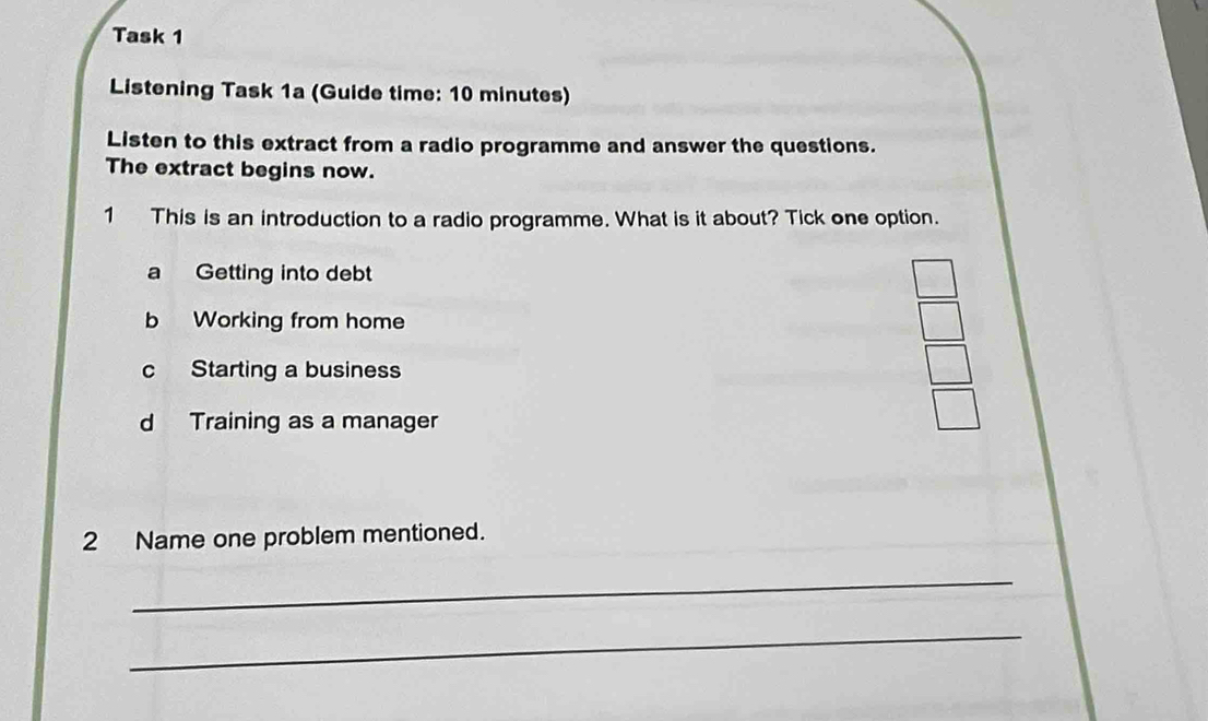 Task 1
Listening Task 1a (Guide time: 10 minutes)
Listen to this extract from a radio programme and answer the questions.
The extract begins now.
1 This is an introduction to a radio programme. What is it about? Tick one option.
a Getting into debt
b Working from home
c Starting a business
d Training as a manager
2 Name one problem mentioned.
_
_