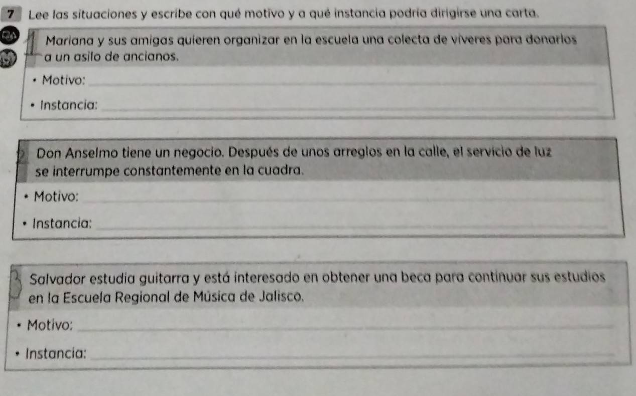 7Lee las situaciones y escribe con qué motivo y a qué instancia podría dirigirse una carta. 
Mariana y sus amigas quieren organizar en la escuela una colecta de víveres para donarlos 
a un asilo de ancianos. 
Motivo:_ 
_ 
Instancia:_ 
_ 
Don Anselmo tiene un negocio. Después de unos arreglos en la calle, el servicio de luz 
se interrumpe constantemente en la cuadra. 
Motivo:_ 
_ 
Instancia:_ 
_ 
_ 
Salvador estudia guitarra y está interesado en obtener una beca para continuar sus estudios 
en la Escuela Regional de Música de Jalisco. 
Motivo:_ 
Instancia:_