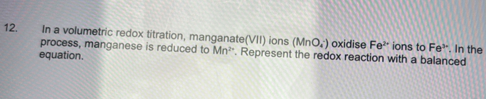 In a volumetric redox titration, manganate(VII) ions (MnO_4^(-) oxidise Fe^2+) ions to Fe^(3+). In the 
process, manganese is reduced to Mn^(2+). Represent the redox reaction with a balanced 
equation.