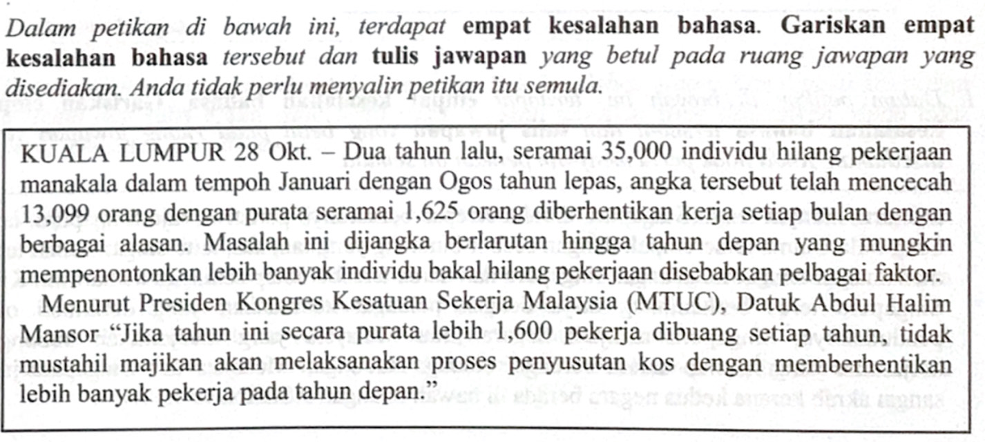 Dalam petikan di bawah ini, terdapat empat kesalahan bahasa. Gariskan empat 
kesalahan bahasa tersebut dan tulis jawapan yang betul pada ruang jawapan yang 
disediakan. Anda tidak perlu menyalin petikan itu semula. 
KUALA LUMPUR 28 Okt. - Dua tahun lalu, seramai 35,000 individu hilang pekerjaan 
manakala dalam tempoh Januari dengan Ogos tahun lepas, angka tersebut telah mencecah
13,099 orang dengan purata seramai 1,625 orang diberhentikan kerja setiap bulan dengan 
berbagai alasan. Masalah ini dijangka berlarutan hingga tahun depan yang mungkin 
mempenontonkan lebih banyak individu bakal hilang pekerjaan disebabkan pelbagai faktor. 
Menurut Presiden Kongres Kesatuan Sekerja Malaysia (MTUC), Datuk Abdul Halim 
Mansor “Jika tahun ini secara purata lebih 1,600 pekerja dibuang setiap tahun, tidak 
mustahil majikan akan melaksanakan proses penyusutan kos dengan memberhentikan 
lebih banyak pekerja pada tahun depan.”