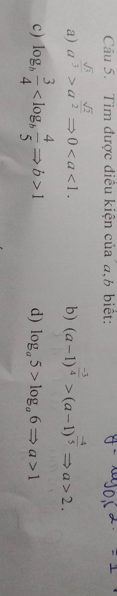 Tìm được điều kiện của a, b biết: 
a) a^(frac sqrt(3))3>a^(frac sqrt(2))2Rightarrow 0. (a-1)^ (-3)/4 >(a-1)^ (-4)/5 Rightarrow a>2. 
b) 
c) log _b 3/4  1 d) log _a5>log _a6Rightarrow a>1