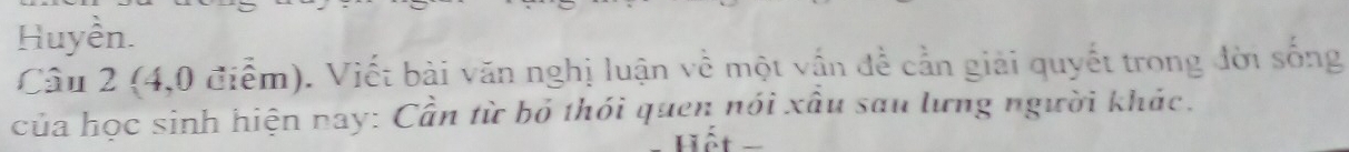 Huyền. 
Câu 2 (4,0 điểm). Viết bài văn nghị luận về một vận đề cần giải quyết trong đời sống 
của học sinh hiện nay: Cần từ bỏ thỏi quen nói xâu sau lưng người khác. 
Hết =