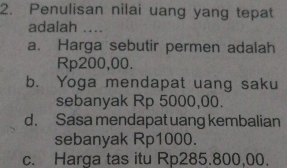 Penulisan nilai uang yang tepat
adalah ....
a. Harga sebutir permen adalah
Rp200,00.
b. Yoga mendapat uang saku
sebanyak Rp 5000,00.
d. Sasa mendapat uang kembalian
sebanyak Rp1000.
c. Harga tas itu Rp285.800,00.