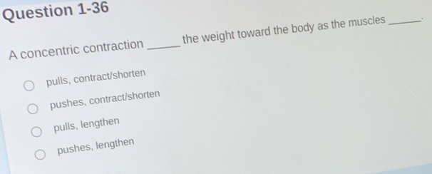 A concentric contraction _the weight toward the body as the muscles _.
pulls, contract/shorten
pushes, contract/shorten
pulls, lengthen
pushes, lengthen