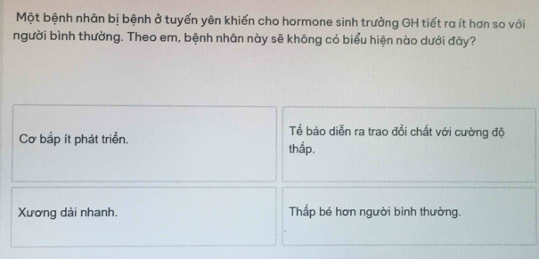 Một bệnh nhân bị bệnh ở tuyến yên khiến cho hormone sinh trưởng GH tiết ra ít hơn so với
người bình thường. Theo em, bệnh nhân này sẽ không có biểu hiện nào dưới đây?
Cơ bắp ít phát triển.
Tể bào diễn ra trao đồi chất với cường độ
thấp.
Xương dài nhanh. Thấp bé hơn người bình thường.