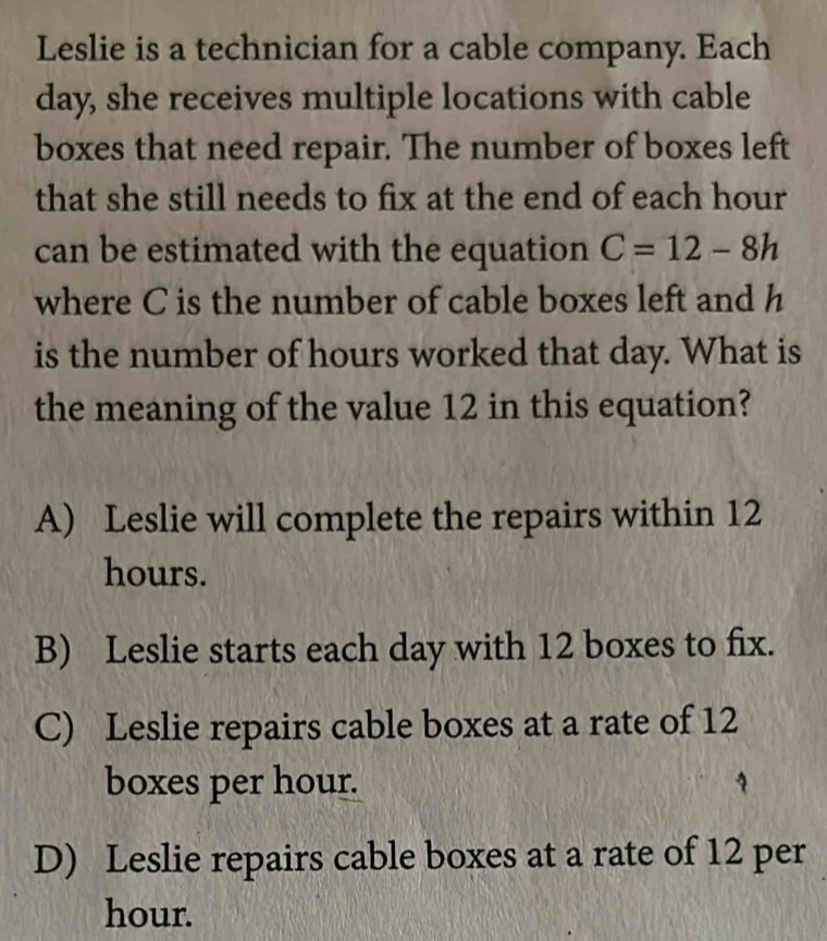 Leslie is a technician for a cable company. Each
day, she receives multiple locations with cable
boxes that need repair. The number of boxes left
that she still needs to fix at the end of each hour
can be estimated with the equation C=12-8h
where C is the number of cable boxes left and h
is the number of hours worked that day. What is
the meaning of the value 12 in this equation?
A) Leslie will complete the repairs within 12
hours.
B) Leslie starts each day with 12 boxes to fix.
C) Leslie repairs cable boxes at a rate of 12
boxes per hour.
D) Leslie repairs cable boxes at a rate of 12 per
hour.