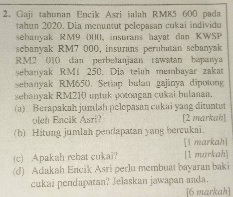 Gaji tahunan Encik Asri ialah RM85 600 pada 
tahun 2020. Dia menuntut pelepasan cukai individu 
sebanyak RM9 000, insurans hayat dan KWSP 
sebanyak RM7 000, insurans perubatan sebanyak
RM2 010 dan perbelanjaan rawatan bapanya 
sebanyak RM1 250. Dia telah membayar zakat 
sebanyak RM650. Setiap bulan gajinya dipotong 
sebanyak RM210 untuk potongan cukai bulanan. 
(a) Berapakah jumlah pelepasan cukai yang dituntut 
oleh Encik Asri? [2 markah] 
(b) Hitung jumlah pendapatan yang bercukai. 
[1 markah] 
(c) Apakah rebat cukai? [1 markah] 
(d) Adakah Encik Asri perlu membuat bayaran baki 
cukai pendapatan? Jelaskan jawapan anda. 
[6 markah]