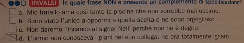 INVALSI In quale frase NON è presente un complemento di specificazione?
a. Mio fratello ama così tanto la piscina che non vorrebbe mai uscirne.
b. Sono stato l’unico a oppormi a quella scelta e ne sono orgoglioso.
c. Non daremo l'incarico al signor Nelli perché non ne è degno.
d. L'uomo non conosceva i piani del suo collega: ne era totalmente ignaro.