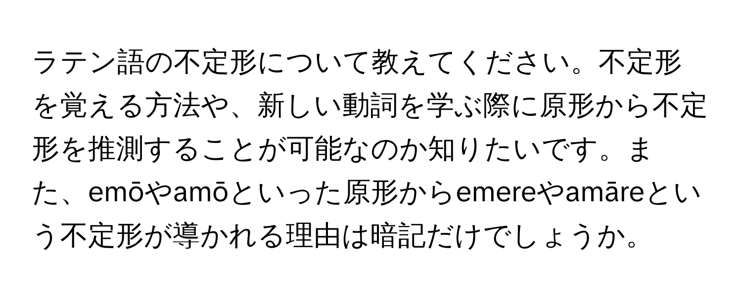 ラテン語の不定形について教えてください。不定形を覚える方法や、新しい動詞を学ぶ際に原形から不定形を推測することが可能なのか知りたいです。また、emōやamōといった原形からemereやamāreという不定形が導かれる理由は暗記だけでしょうか。