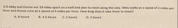 2.9 Abby and Emma are 18 miles apart on a trail and plan to meet along the way. Abby walks at a speed of 2 miles per
hour and Emma runs at a speed of 4 miles per hour. How long does it take them to meet?
A. 9 hours B. 4.5 hours C. 3 hours D. 2 hours