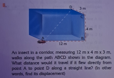 An insect in a corridor, measuring 12m* 4m* 3m, 
walks along the path ABCD shown in the diagram. 
What distance would it travel if it flew directly from 
point A to point D along a straight line? (In other 
words, find its displacement)