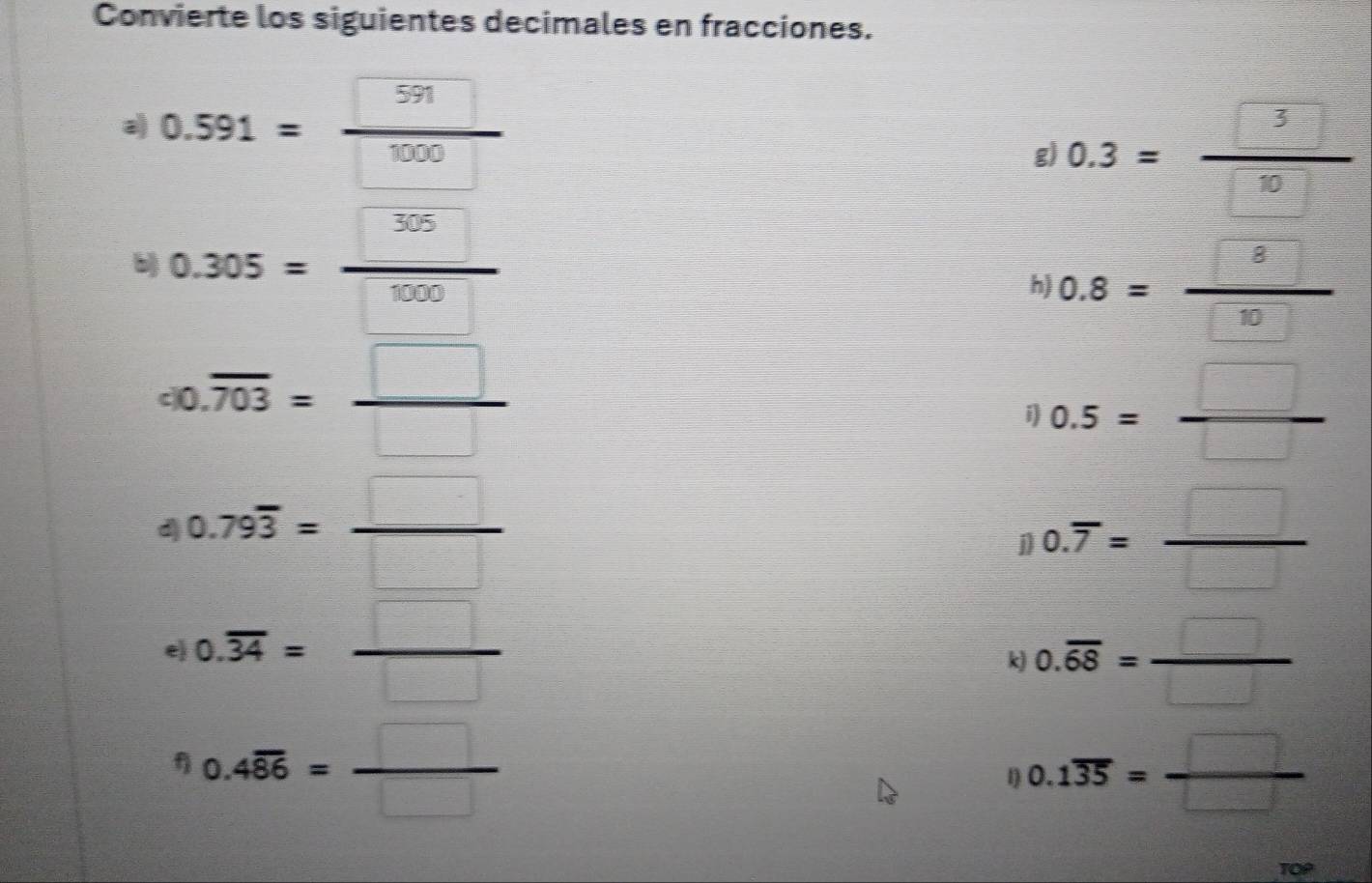 Convierte los siguientes decimales en fracciones. 
a) 0.591= 591/1000 
g) 0.3= □ /□  
b 0.305= □ /□  
h) 0.8= 8/10 
co.overline 703= □ /□  
i) 0.5= □ /□  
d 0.79overline 3= □ /□  
0.overline 7= □ /□  
e 0.overline 34= □ /□  
k 0.overline 68= □ /□  
f 0.4overline 86= □ /□  
1) 0.1overline 35= □ /□  
TOP