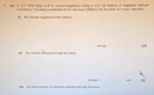 1 (4) A 12V 36W lamp is lif to normal brightness using a 12V car battery of negtigible internal 
resistance. The lamp is switched on for one hour (3800s). For the time of 1 hour, calculate 
(1) the energy supplied by the ballery 
energy _∫ [2] 
(ii) the charge passing through the famp 
charge = _unt_ [3] 
(W) - the total number of electrons passing through the lamp.