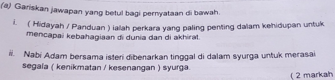 Gariskan jawapan yang betul bagi pernyataan di bawah. 
i. ( Hidayah / Panduan ) ialah perkara yang paling penting dalam kehidupan untuk 
mencapai kebahagiaan di dunia dan di akhirat. 
ii. Nabi Adam bersama isteri dibenarkan tinggal di dalam syurga untuk merasai 
segala ( kenikmatan / kesenangan ) syurga. 
( 2 markah