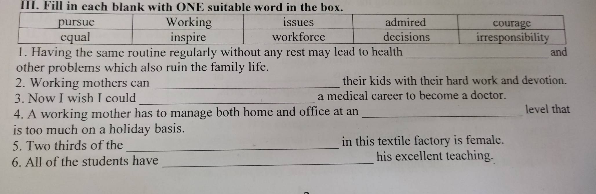 Fill in each blank with ONE suitable word i 
1. Having the same routine regularly without any rest may lead to health _and 
other problems which also ruin the family life. 
2. Working mothers can _their kids with their hard work and devotion. 
3. Now I wish I could _a medical career to become a doctor. 
4. A working mother has to manage both home and office at an_ 
level that 
is too much on a holiday basis. 
5. Two thirds of the _in this textile factory is female. 
6. All of the students have_ 
his excellent teaching.