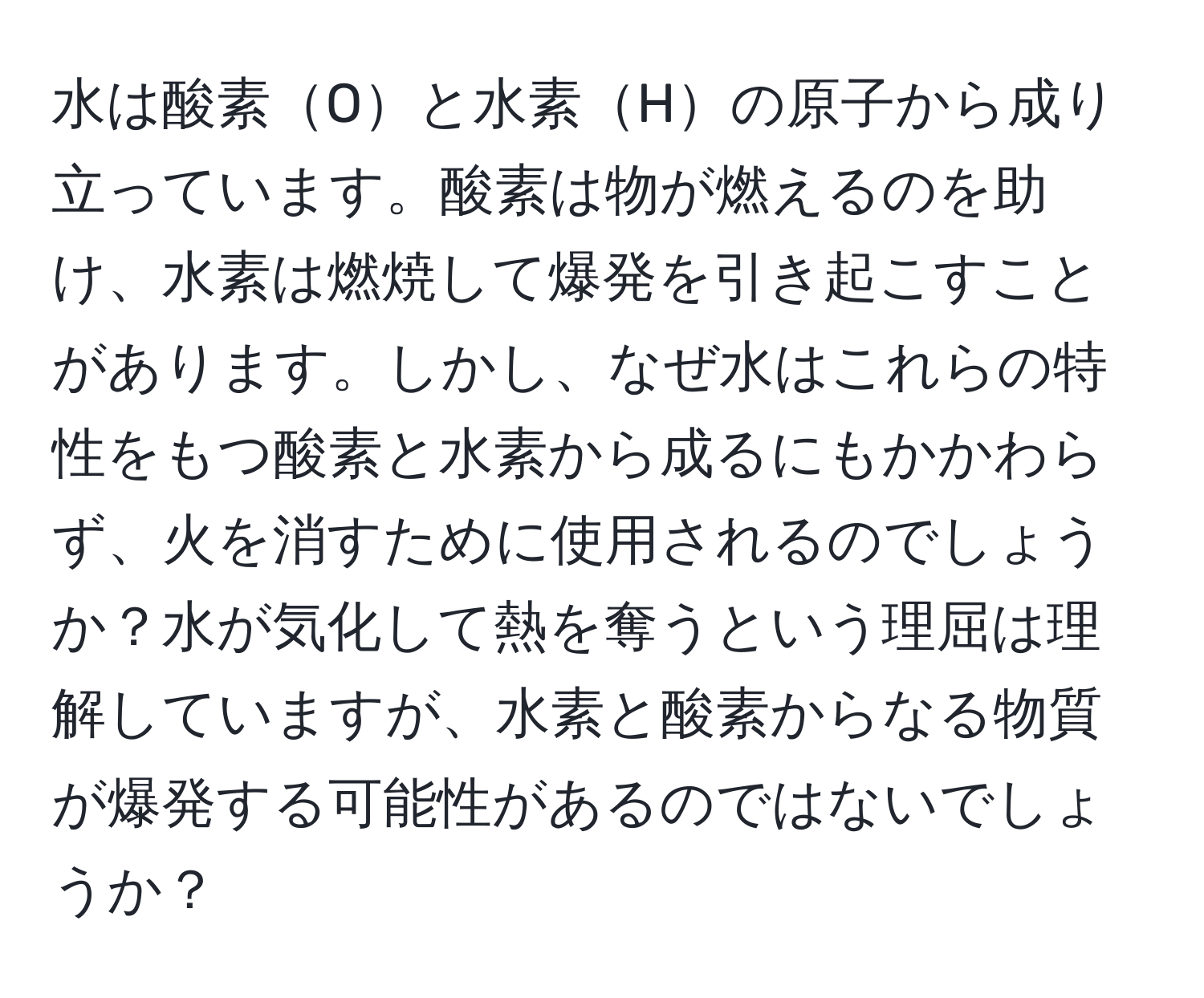 水は酸素Oと水素Hの原子から成り立っています。酸素は物が燃えるのを助け、水素は燃焼して爆発を引き起こすことがあります。しかし、なぜ水はこれらの特性をもつ酸素と水素から成るにもかかわらず、火を消すために使用されるのでしょうか？水が気化して熱を奪うという理屈は理解していますが、水素と酸素からなる物質が爆発する可能性があるのではないでしょうか？