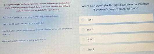 jacob plans to open a coffee and breakfast shop in a small town. He wants to know
the favorite breakfast foods of people living in the town. Below are four differens Which plan would give the most accurate representation
methods that he could use to help him ligure this out. of the town's favorite breakfast foods?
Plan 1: Ask 50 people who are eating at a fast food restaurant in town
Plan 2: Ask 50 people who are part of a health club Plan 4
Plan 3: Randomly select 50 addresses in the town and ask a person from each of these Plan 3
locations
Plan 4: Ask people who work at a pizra place in town Plan 2
Plan 1