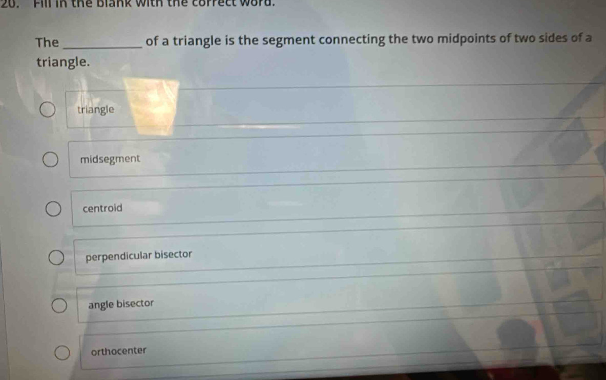 Fill in the blank with the correct word.
The _of a triangle is the segment connecting the two midpoints of two sides of a
triangle.
triangle
midsegment
centroid
perpendicular bisector
angle bisector
orthocenter