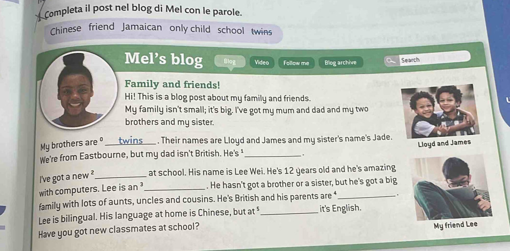 Completa il post nel blog di Mel con le parole. 
Chinese friend Jamaican only child school twins 
Mel’s blog Blog Video Follow me Blog archive Search 
Family and friends! 
Hi! This is a blog post about my family and friends. 
My family isn't small; it's big. I've got my mum and dad and my two 
brothers and my sister. 
My brothers are º _twins _. Their names are Lloyd and James and my sister's name's Jade. 
We’re from Eastbourne, but my dad isn't British. He’s ¹_ 
. Lloyd and James 
I've got a new ²_ 
at school. His name is Lee Wei. He's 12 years old and he's amazing 
with computers. Lee is an³_ . He hasn't got a brother or a sister, but he's got a big 
family with lots of aunts, uncles and cousins. He’s British and his parents are ‘_ . 
Lee is bilingual. His language at home is Chinese, but at _it's English. 
Have you got new classmates at school? 
My f