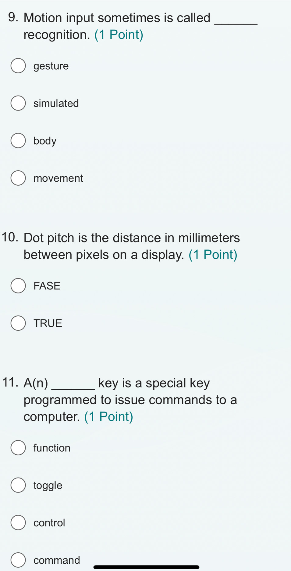 Motion input sometimes is called_
recognition. (1 Point)
gesture
simulated
body
movement
10. Dot pitch is the distance in millimeters
between pixels on a display. (1 Point)
FASE
TRUE
11. A(n) _key is a special key
programmed to issue commands to a
computer. (1 Point)
function
toggle
control
command