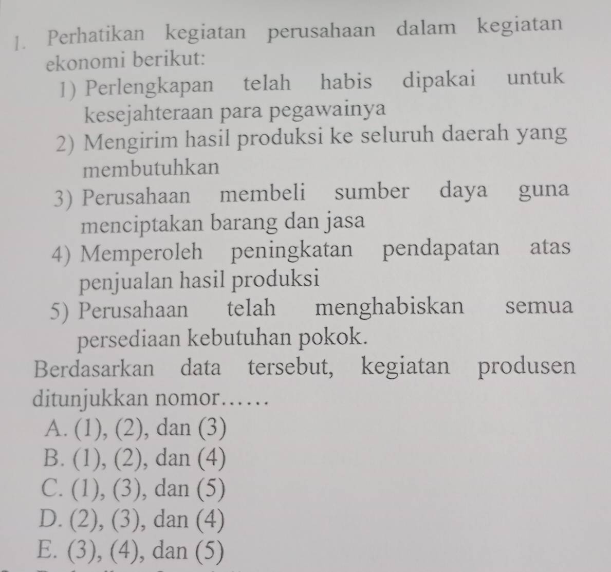 Perhatikan kegiatan perusahaan dalam kegiatan
ekonomi berikut:
1) Perlengkapan telah habis dipakai untuk
kesejahteraan para pegawainya
2) Mengirim hasil produksi ke seluruh daerah yang
membutuhkan
3) Perusahaan membeli sumber daya guna
menciptakan barang dan jasa
4) Memperoleh peningkatan pendapatan atas
penjualan hasil produksi
5) Perusahaan telah menghabiskan semua
persediaan kebutuhan pokok.
Berdasarkan data tersebut, kegiatan produsen
ditunjukkan nomor……
A. (1), (2), dan (3)
B. (1), (2), dan (4)
C. (1), (3), , dan (5)
D. (2), (3), dan (4)
E. (3), (4), , dan (5)