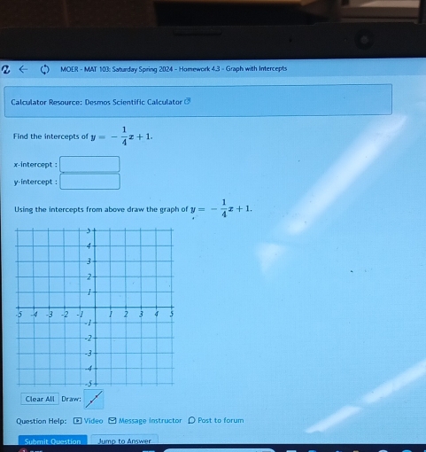 MOER - MAT 103: Saturday Spring 2024 - Homework 4.3 - Graph with Intercepts
Calculator Resource: Desmos Scientific Calculator 
Find the intercepts of y=- 1/4 x+1. 
x-intercept :
y-intercept :
Using the intercepts from above draw the graph of y=- 1/4 x+1. 
Clear All Draw:
Question Help: * Video - Message instructor Post to forum
Submit Question Jump to Answer