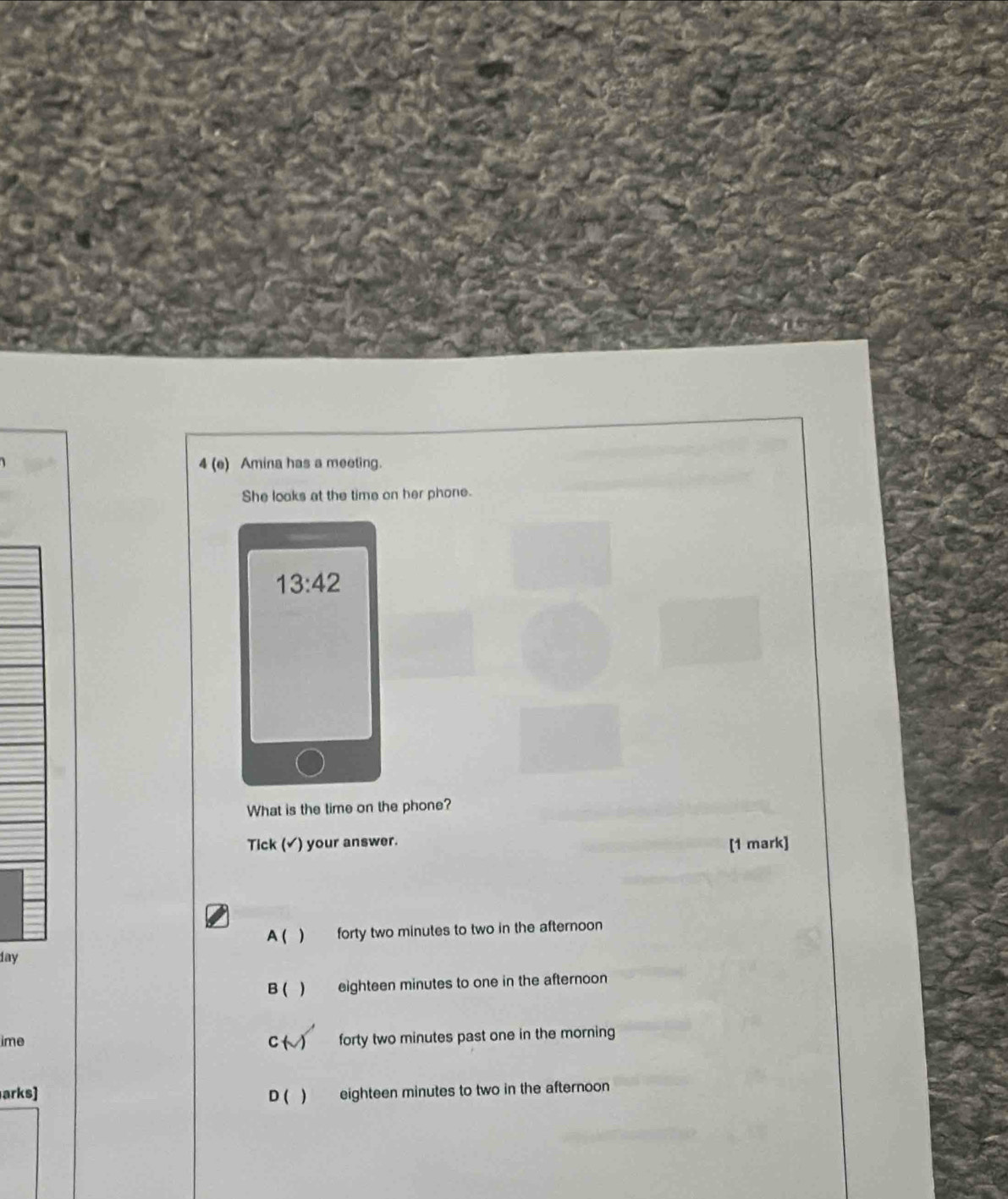 4 (e) Amina has a meeting.
She looks at the time on her phone.
13:42 
What is the time on the phone?
Tick (✔) your answer. [1 mark]
A ( ) forty two minutes to two in the afternoon
day
B ( ) eighteen minutes to one in the afternoon
ime C ( ) forty two minutes past one in the morning
arks] D ( ) eighteen minutes to two in the afternoon