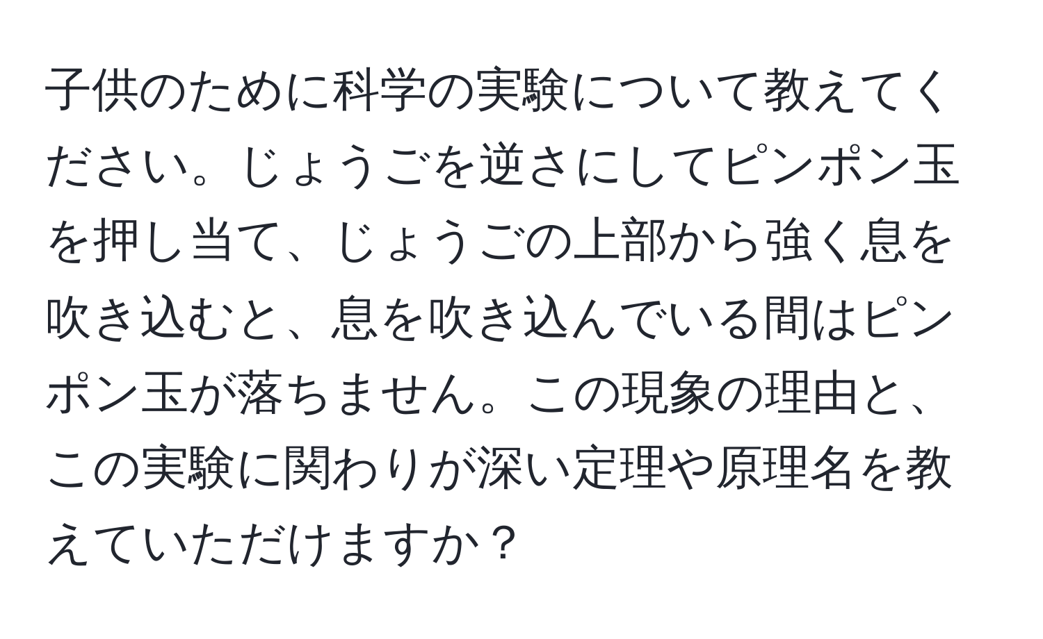 子供のために科学の実験について教えてください。じょうごを逆さにしてピンポン玉を押し当て、じょうごの上部から強く息を吹き込むと、息を吹き込んでいる間はピンポン玉が落ちません。この現象の理由と、この実験に関わりが深い定理や原理名を教えていただけますか？