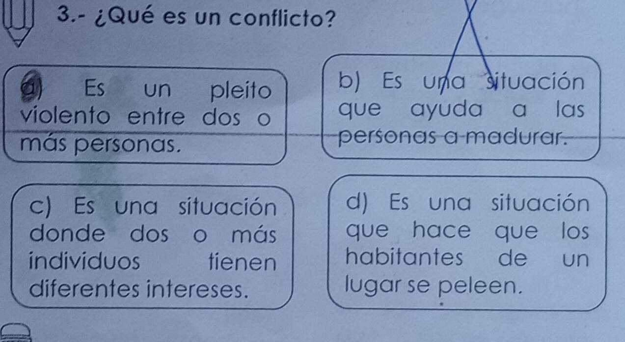 3.- ¿Qué es un conflicto?
Es € un €£ pleito
b) Es una situación
violento entre dos o que ayuda a las
más personas.
personas a madurar.
c) Es una situación d) Es una situación
donde dos o más que hace que los 
individuos tienen
habitantes de un
diferentes intereses. lugar se peleen.